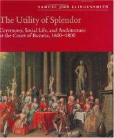 The Utility of Splendor Ceremony, Social Life, and Architecture at the Court of Bavaria, 1600-1800 cover