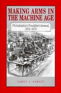 Making Arms in the Machine Age Philadelphia's Frankford Arsenal, 1816-1870 cover