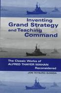 Inventing Grand Strategy and Teaching Command: The Classic Works of Alfred Thayer Mahan Reconsidered cover