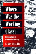 Where Was the Working Class? Revolution in Eastern Germany cover