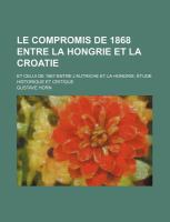 Le Compromis de 1868 Entre la Hongrie et la Croatie; et Celui de 1867 Entre l'Autriche et la Hongrie Étude Historique et Critique cover