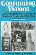 Consuming Visions: Accumulation and Display of Goods in America, 1880-1920 cover
