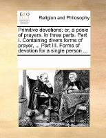 Primitive Devotions : Or, a posie of prayers. in three parts. Part I. Containing divers forms of prayer, ... Part III. Forms of devotion for a single cover
