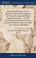 Reformation Principles. &C. Re-Exhibited. a Collection; Containing, I. the National Covenant and Solemn League and Covenant, ... II. Plain Reasons for cover