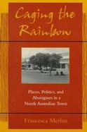 Caging the Rainbow Places, Politics, and Aborigines in a North Australian Town cover