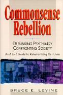 Commonsense Rebellion Debunking Psychiatry, Confronting Society  An A to Z Guide to Rehumanizingour Lives cover