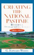 Creating the National Pastime Baseball Transforms Itself, 1903-1953 cover