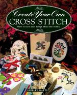Create Your Own Cross Stitch: How to Turn Your Design Ideas Into Reality cover