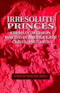 Irresolute Princes Kremlin Decision Making in Middle East Crises, 1967-1973 cover