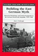 Building the East German Myth Historical Mythology and Youth Propaganda in the German Democratic Republic, 1945-1989 cover