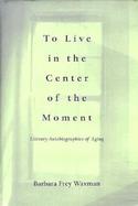 To Live in the Center of the Moment: Literary Autobiographies of Aging cover