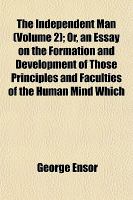 The Independent Man; or, an Essay on the Formation and Development of Those Principles and Faculties of the Human Mind Which cover