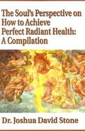 The Soul's Perspective on How to Achieve Perfect Radiant Health A Compilation cover