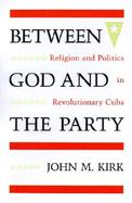 Between God and the Party Religion and Politics in Revolutionary Cuba cover